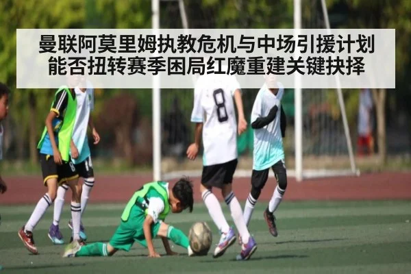 曼联阿莫里姆执教危机与中场引援计划能否扭转赛季困局红魔重建关键抉择